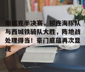 斯诺克半决赛，祁连海豚队与西城铁骑队大胜，阵地战处理得当！豪门底蕴再次显现-九游网页版直接进入